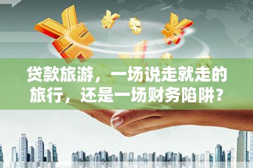 东乡贷款旅游，一场说走就走的旅行，还是一场财务陷阱？