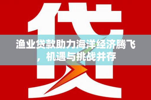 东乡渔业贷款助力海洋经济腾飞，机遇与挑战并存