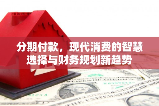 东乡分期付款，现代消费的智慧选择与财务规划新趋势