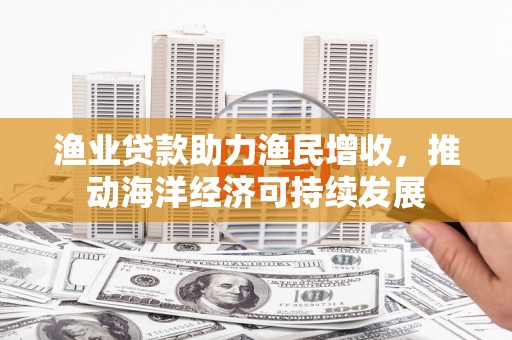 东乡渔业贷款助力渔民增收，推动海洋经济可持续发展