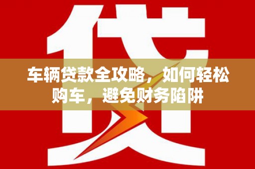 东乡车辆贷款全攻略，如何轻松购车，避免财务陷阱