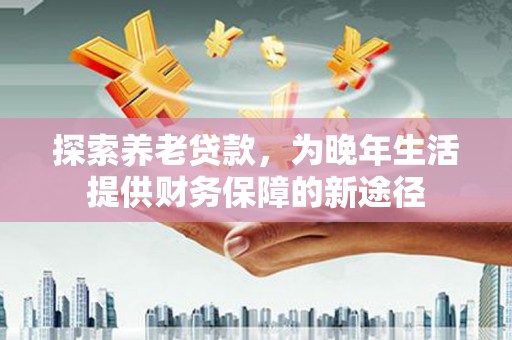 东乡探索养老贷款，为晚年生活提供财务保障的新途径