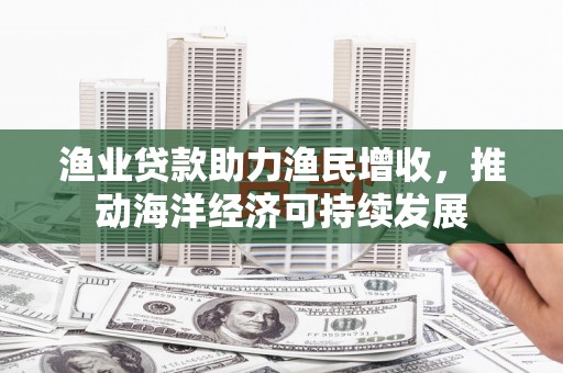 东乡渔业贷款助力渔民增收，推动海洋经济可持续发展