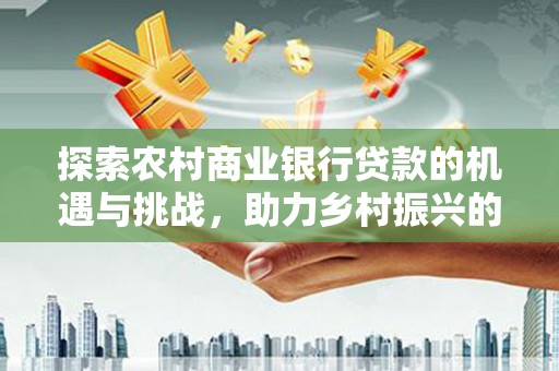 东乡探索农村商业银行贷款的机遇与挑战，助力乡村振兴的金融引擎