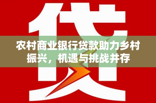 东乡农村商业银行贷款助力乡村振兴，机遇与挑战并存