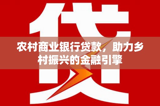东乡农村商业银行贷款，助力乡村振兴的金融引擎